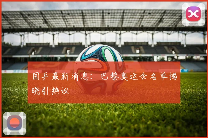国乒最新消息：巴黎奥运会名单揭晓引热议
