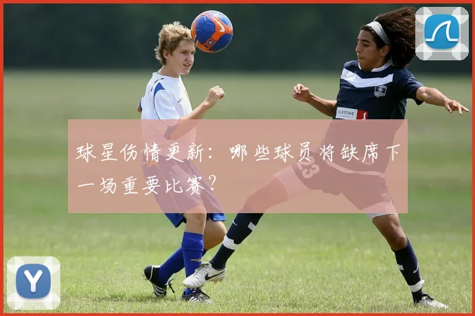 球星伤情更新:哪些球员将缺席下一场重要比赛?
