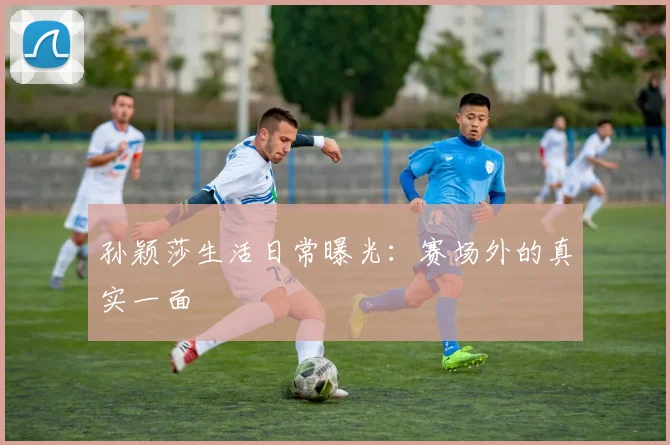 孙颖莎生活日常曝光:赛场外的真实一面