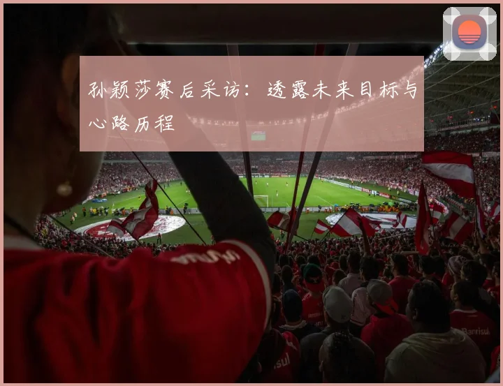 孙颖莎赛后采访：透露未来目标与心路历程