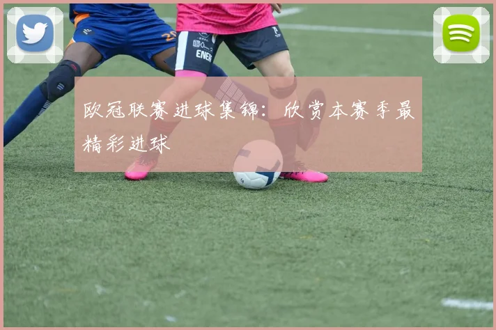 欧冠联赛进球集锦：欣赏本赛季最精彩进球