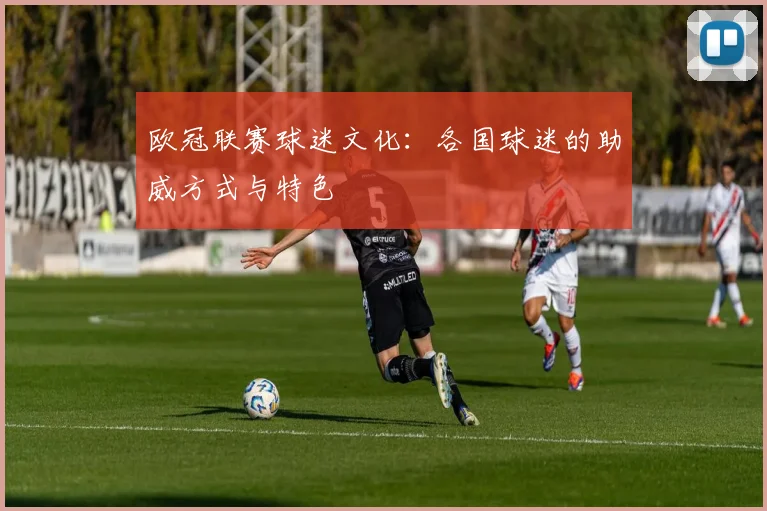 欧冠联赛球迷文化：各国球迷的助威方式与特色