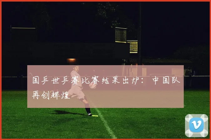 国乒世乒赛比赛结果出炉：中国队再创辉煌