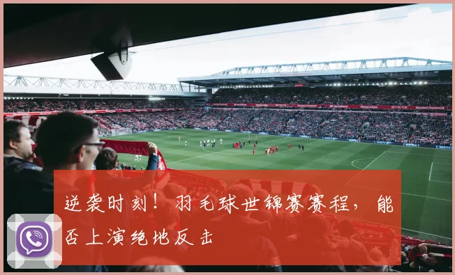 逆袭时刻!羽毛球世锦赛赛程,能否上演绝地反击